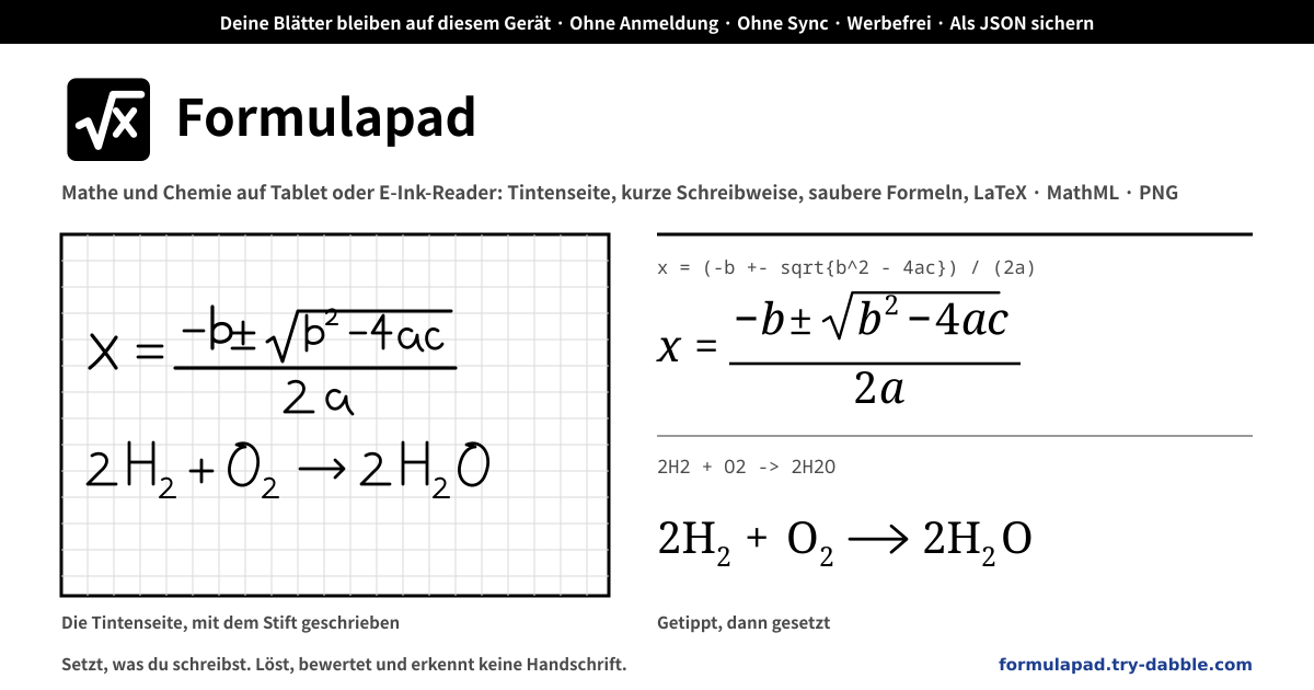 Formulapad — Ein kostenloser, vollständig lokaler Notizblock für Mathematik und Chemie im Browser eines Tablets oder E-Ink-Readers — eine karierte Tintenseite, auf der du mit dem Stift schreibst, Strich für Strich radierst, zurücknimmst, zoomst und verschiebst (ein Nur-Stift-Modus, der sich beim ersten Stiftkontakt selbst einschaltet, ignoriert die aufliegende Hand und lässt Finger die Seite bewegen, drei Stiftbreiten, Druck), Notationszeilen, die sich setzen, während du eine kurze Schreibweise tippst oder Symbole aus einer Palette antippst (Brüche (a+b)/(c+d), Indizes x^2 und a_n, Wurzeln sqrt[3]{x}, Griechisch als alpha oder α, sum_{i=1}^n, int_0^1 und lim, Matrizen pmatrix{a & b \\ c & d}, cases, Vektoren, Dächer und Querstriche, ->, <=, !=, +-, inf, aufrechte Funktionen, text{…} und LaTeX mit Backslashes unverändert eingefügt), Chemiezeilen, getippt wie im Chat (H2O, Ca(OH)2, SO4^2-, Fe3+, NH4+, 2H2 + O2 -> 2H2O, <=> für Gleichgewicht, ->[Δ] für Text über dem Pfeil, (aq) (g) (l) (s) Zustände, 1/2 Koeffizienten, ^{14}_{6}C Isotope, CuSO4.5H2O Hydrate und ce{H2O} in einer Mathezeile), Mathe- und Chemiezeilen auf demselben Blatt, zeilenweise oder gesammelt kopierbar als reines LaTeX (nur amsmath, kein mhchem), MathML Core oder Text mit Unicode-Indizes, ein PNG aus Tinte und gesetzten Zeilen in 2-facher Auflösung, beliebig viele benannte Blätter, ein JSON-Backup, das beim Import zusammenführt, eine E-Ink-freundliche Oberfläche (Schwarz auf Weiß, große Ziele, nichts animiert), keine Grenze für Blätter oder Zeilen, kein Konto, kein Server, kein Sync, keine Werbung, keine In-App-Käufe, kein Lösen, Bewerten oder Erkennen von Handschrift (lokal · PWA)