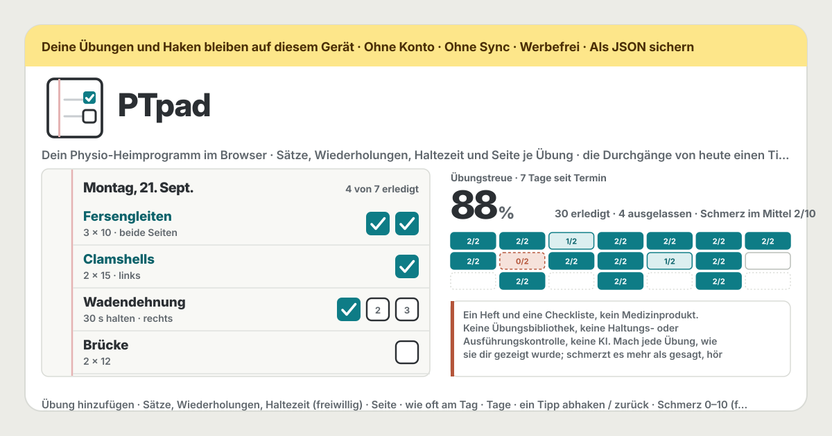 PTpad — Eine kostenlose, vollständig lokale Checkliste für die Dehnungen und Übungen, die dir deine Physiotherapie mit nach Hause gegeben hat — schreib jede Übung so auf, wie sie gesagt wurde (ein Name, optional Sätze, Wiederholungen und Haltesekunden, links, rechts oder beide Seiten, wie oft am Tag, welche Tage), und die Seite von heute listet die Übungen des Tages je eine Zeile mit einem Kästchen je Durchgang: Ein Tipp hakt ab, ein weiterer nimmt es zurück, „Alle abhaken“ erledigt den ganzen Tag, notier auf Wunsch je Übung und Tag einen Schmerzwert von 0 bis 10, geh einen Tag zurück, um Vergessenes nachzutragen, lies die Übungstreue über 7, 14 oder 30 Tage oder seit dem letzten Termin insgesamt und je Übung (vergangene Tage zählen Erledigtes und Ausgelassenes, heute zählt nur Erledigtes), sieh den Bogen wie das Blatt aus der Praxis, zähl die Tage bis zum nächsten Termin, lass dich auf Wunsch zu gewählten Uhrzeiten von diesem Browser anstoßen (erst nachdem der Browser um Erlaubnis gefragt hat, nur solange PTpad offen ist, nur wenn noch Durchgänge offen sind), exportier und importier alles als eine JSON-Datei, exportier die Haken als CSV für die Praxis und leer es hinter einer Bestätigung — kein Medizinprodukt, keine Übungsbibliothek, keine Haltungs- oder Ausführungskontrolle, keine KI, keine Übungsgrenze, kein Konto, kein Praxiscode, kein Server, kein Sync, keine Werbung auf der Tool-Oberfläche, keine In-App-Käufe, keine Update-Sperre (Offline-PWA; Oberfläche auf Koreanisch, Englisch, Japanisch und Deutsch)